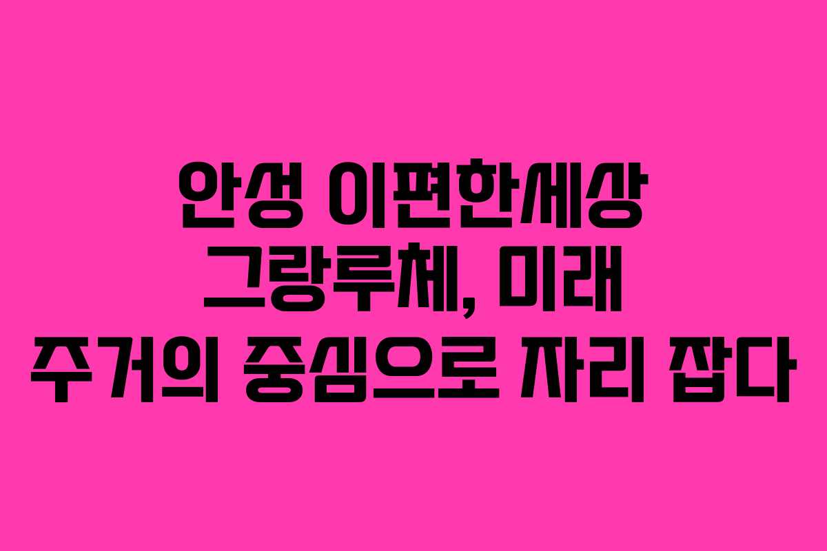 안성 이편한세상 그랑루체, 미래 주거의 중심으로 자리 잡다
