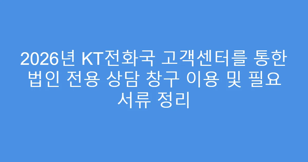 2026년 KT전화국 고객센터를 통한 법인 전용 상담 창구 이용 및 필요 서류 정리