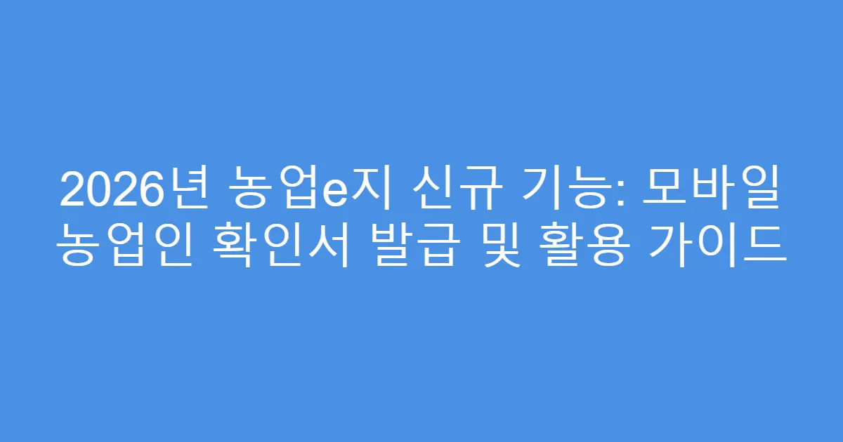 2026년 농업e지 신규 기능: 모바일 농업인 확인서 발급 및 활용 가이드