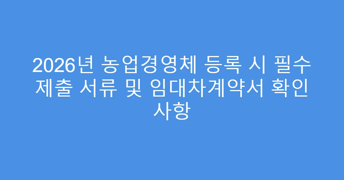 2026년 농업경영체 등록 시 필수 제출 서류 및 임대차계약서 확인 사항