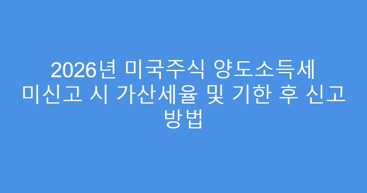 2026년 미국주식 양도소득세 미신고 시 가산세율 및 기한 후 신고 방법