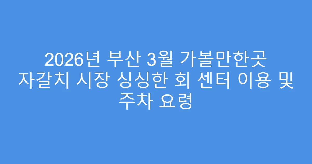 2026년 부산 3월 가볼만한곳 자갈치 시장 싱싱한 회 센터 이용 및 주차 요령