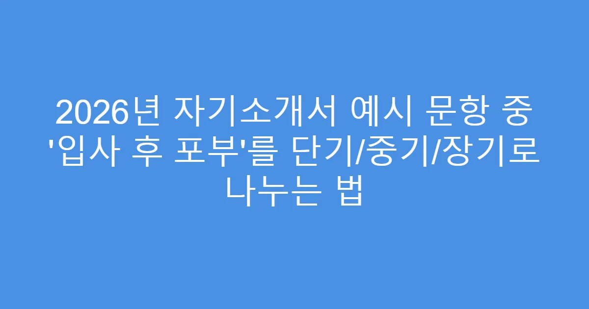 2026년 자기소개서 예시 문항 중 ‘입사 후 포부’를 단기/중기/장기로 나누는 법