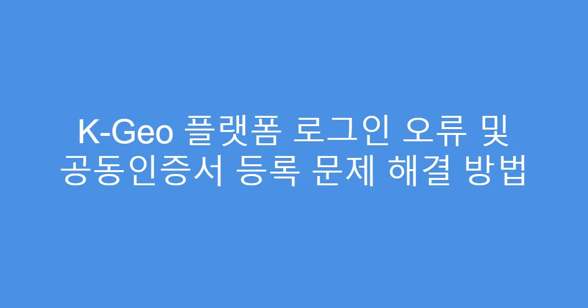 K-Geo 플랫폼 로그인 오류 및 공동인증서 등록 문제 해결 방법