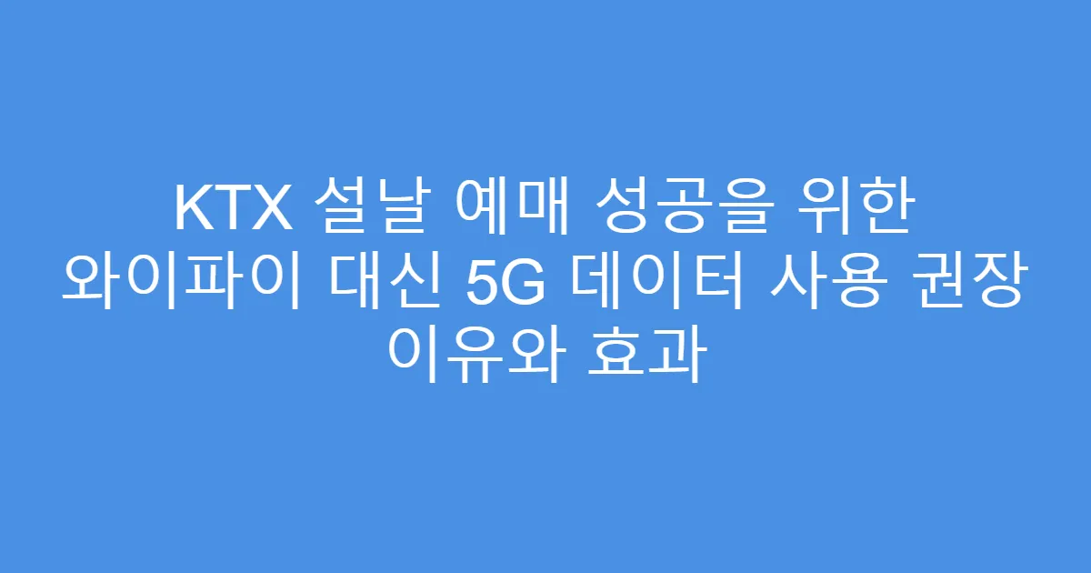KTX 설날 예매 성공을 위한 와이파이 대신 5G 데이터 사용 권장 이유와 효과