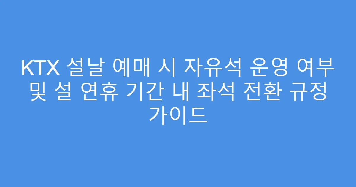 KTX 설날 예매 시 자유석 운영 여부 및 설 연휴 기간 내 좌석 전환 규정 가이드