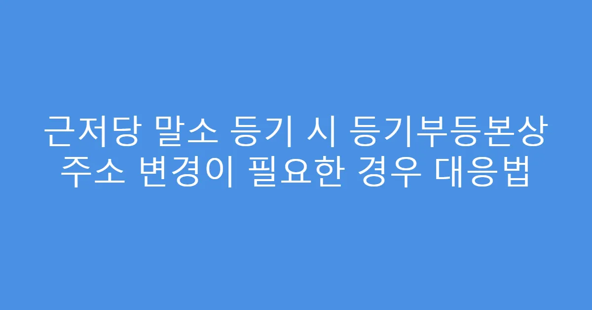 근저당 말소 등기 시 등기부등본상 주소 변경이 필요한 경우 대응법