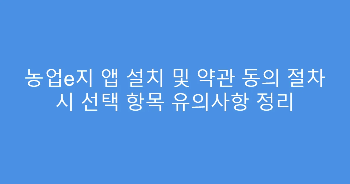 농업e지 앱 설치 및 약관 동의 절차 시 선택 항목 유의사항 정리