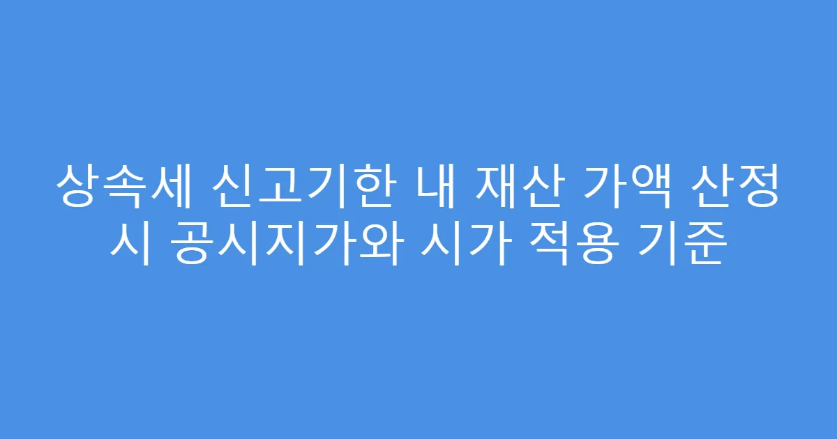 상속세 신고기한 내 재산 가액 산정 시 공시지가와 시가 적용 기준