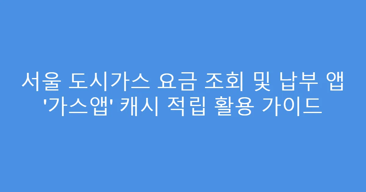 서울 도시가스 요금 조회 및 납부 앱 ‘가스앱’ 캐시 적립 활용 가이드
