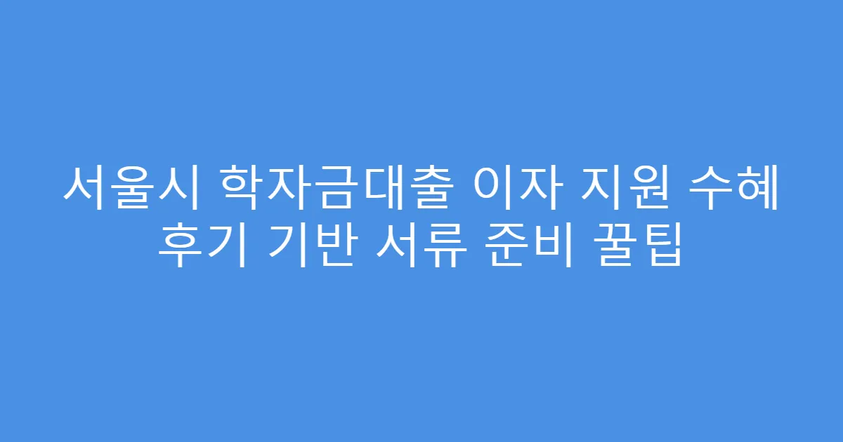 서울시 학자금대출 이자 지원 수혜 후기 기반 서류 준비 꿀팁