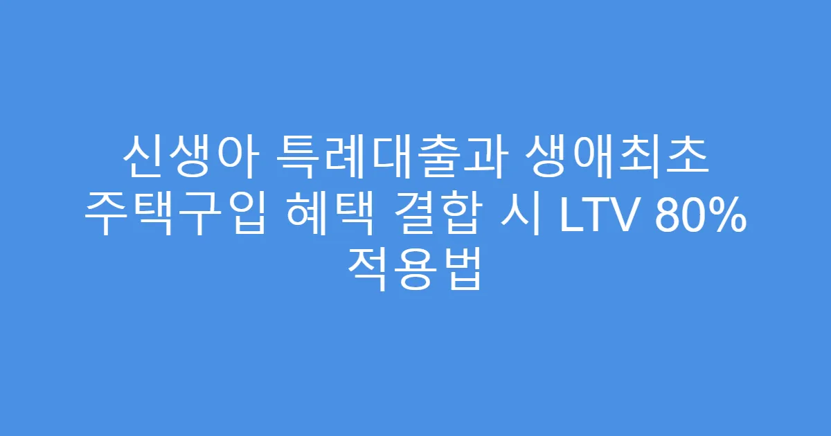 신생아 특례대출과 생애최초 주택구입 혜택 결합 시 LTV 80% 적용법