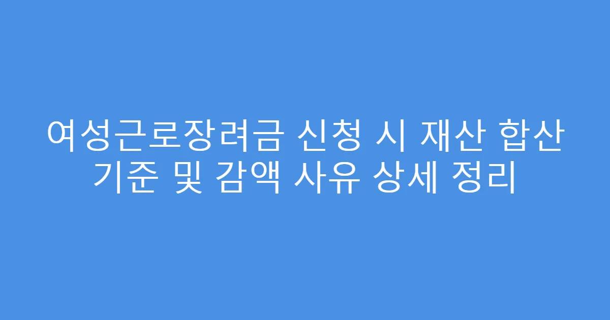 여성근로장려금 신청 시 재산 합산 기준 및 감액 사유 상세 정리