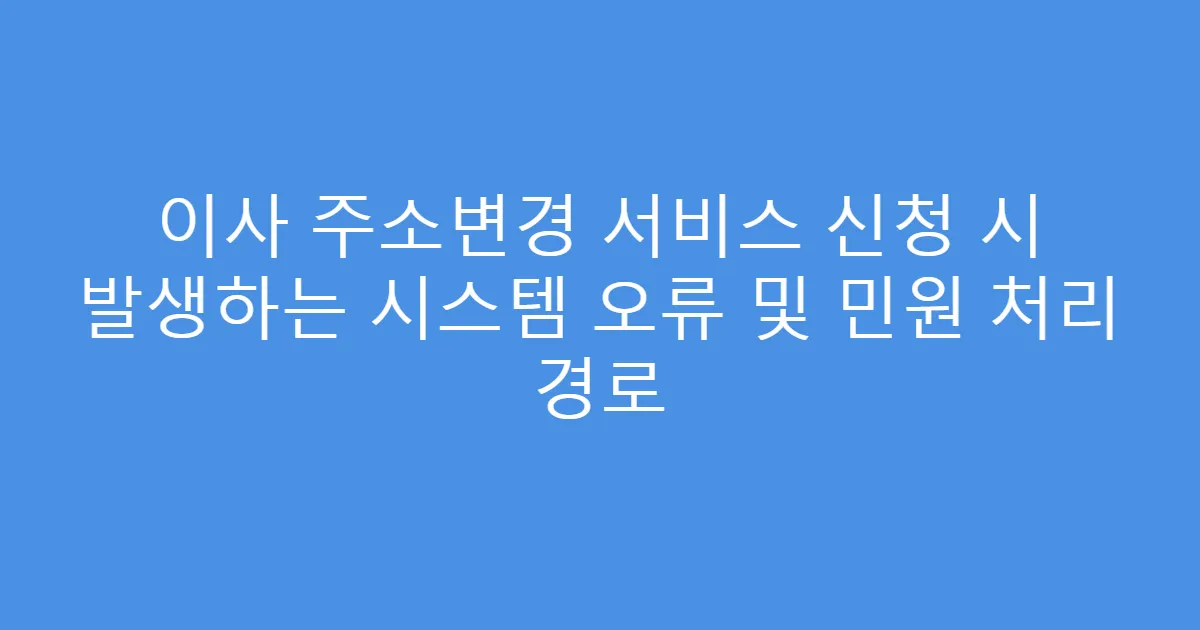 이사 주소변경 서비스 신청 시 발생하는 시스템 오류 및 민원 처리 경로