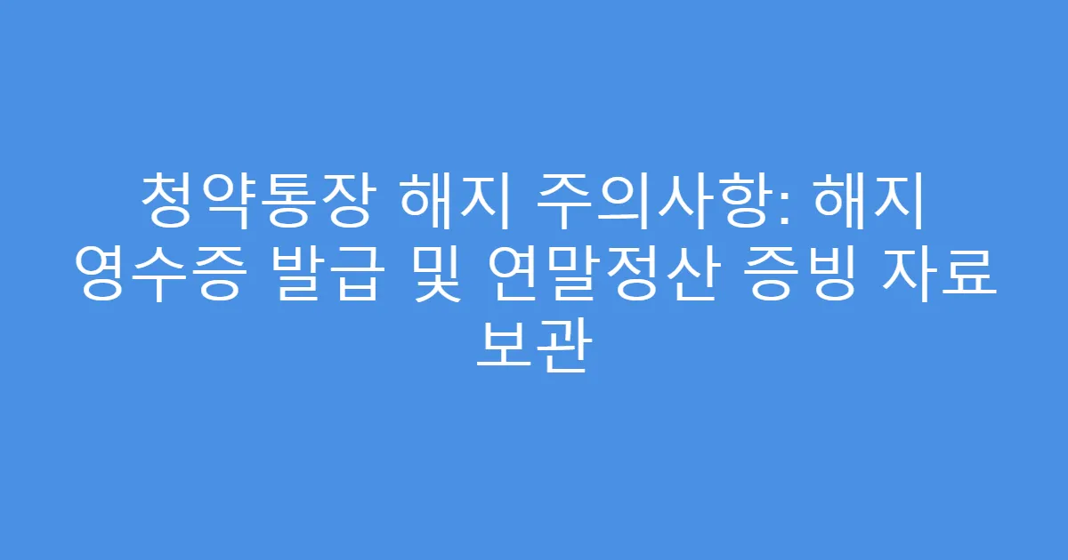 청약통장 해지 주의사항: 해지 영수증 발급 및 연말정산 증빙 자료 보관