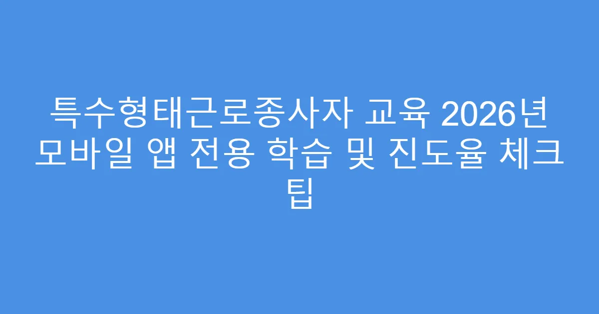 특수형태근로종사자 교육 2026년 모바일 앱 전용 학습 및 진도율 체크 팁