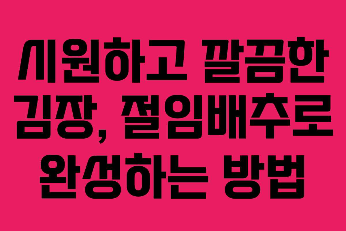 시원하고 깔끔한 김장, 절임배추로 완성하는 방법