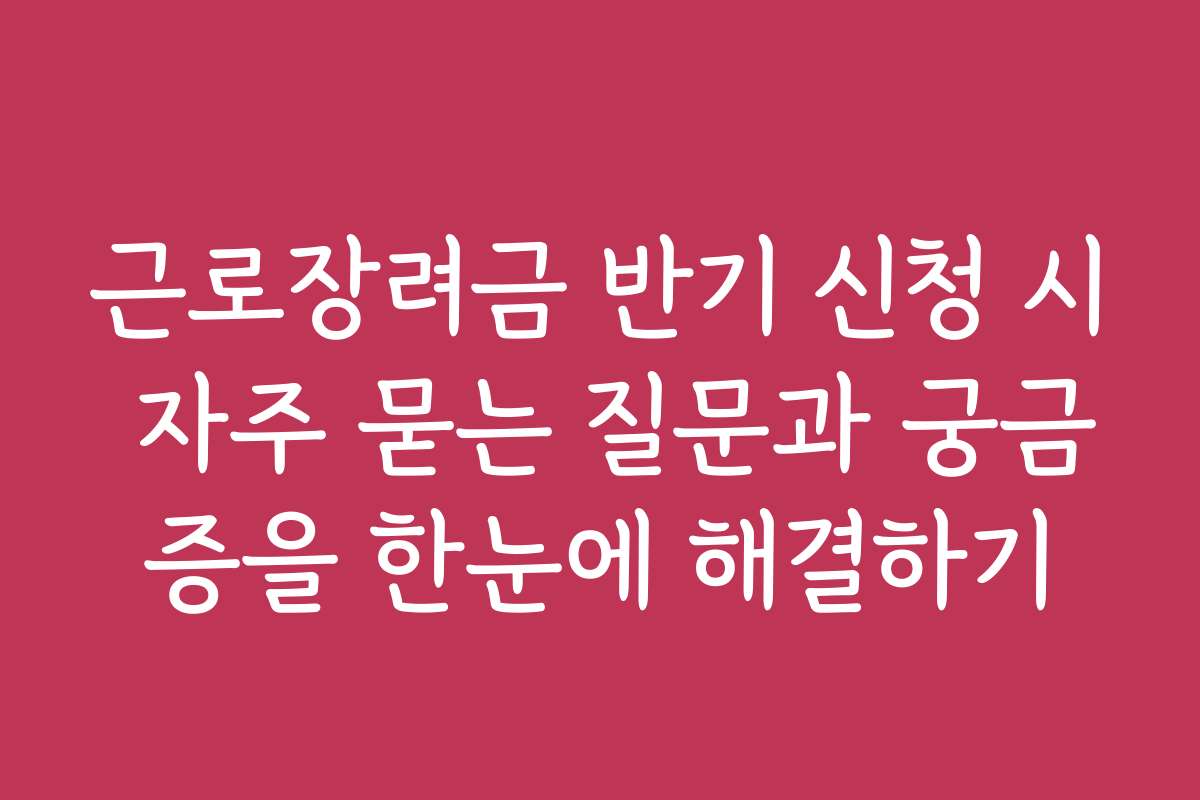 근로장려금 반기 신청 시 자주 묻는 질문과 궁금증을 한눈에 해결하기