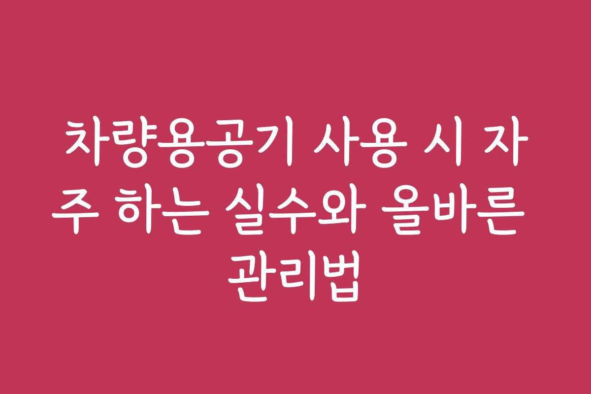 차량용공기 사용 시 자주 하는 실수와 올바른 관리법