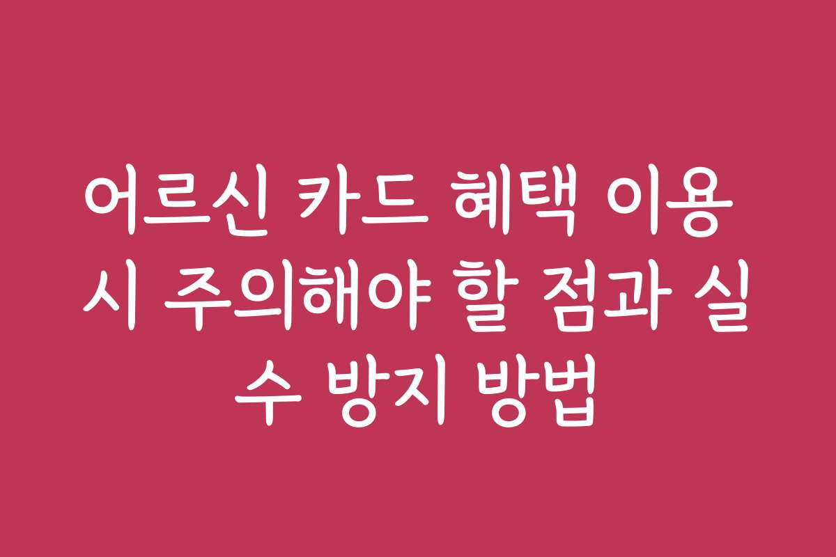 어르신 카드 혜택 이용 시 주의해야 할 점과 실수 방지 방법