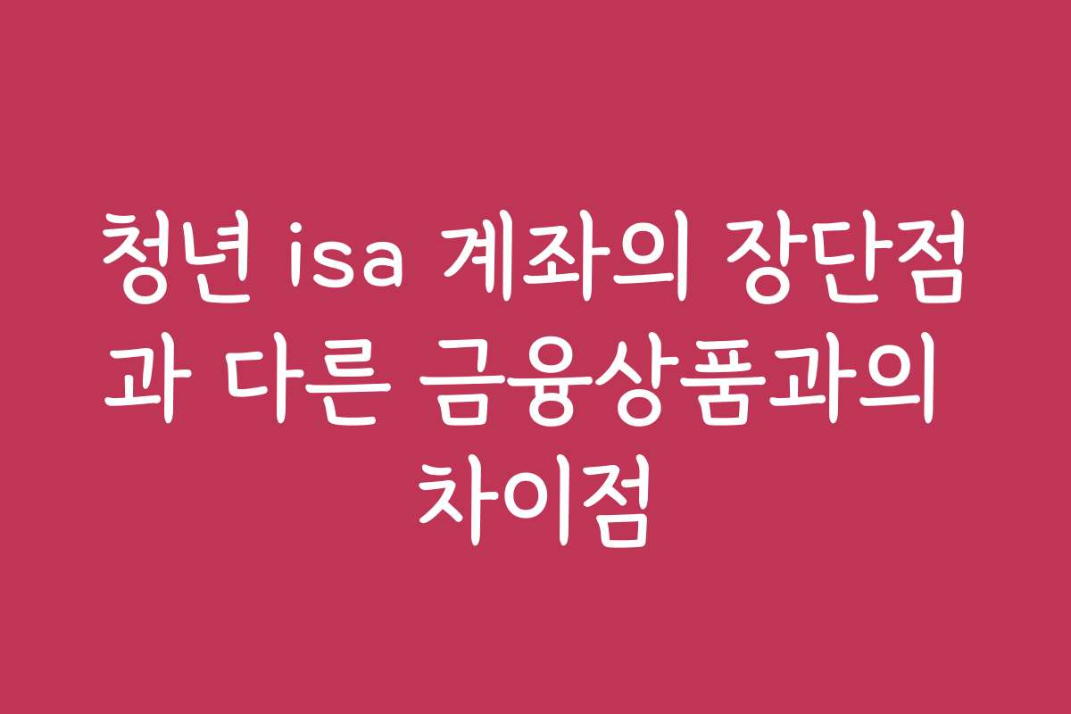 청년 isa 계좌의 장단점과 다른 금융상품과의 차이점