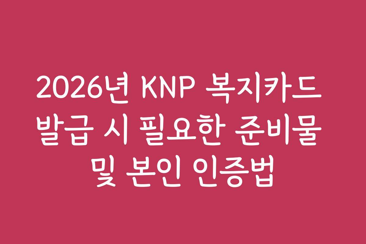 2026년 KNP 복지카드 발급 시 필요한 준비물 및 본인 인증법