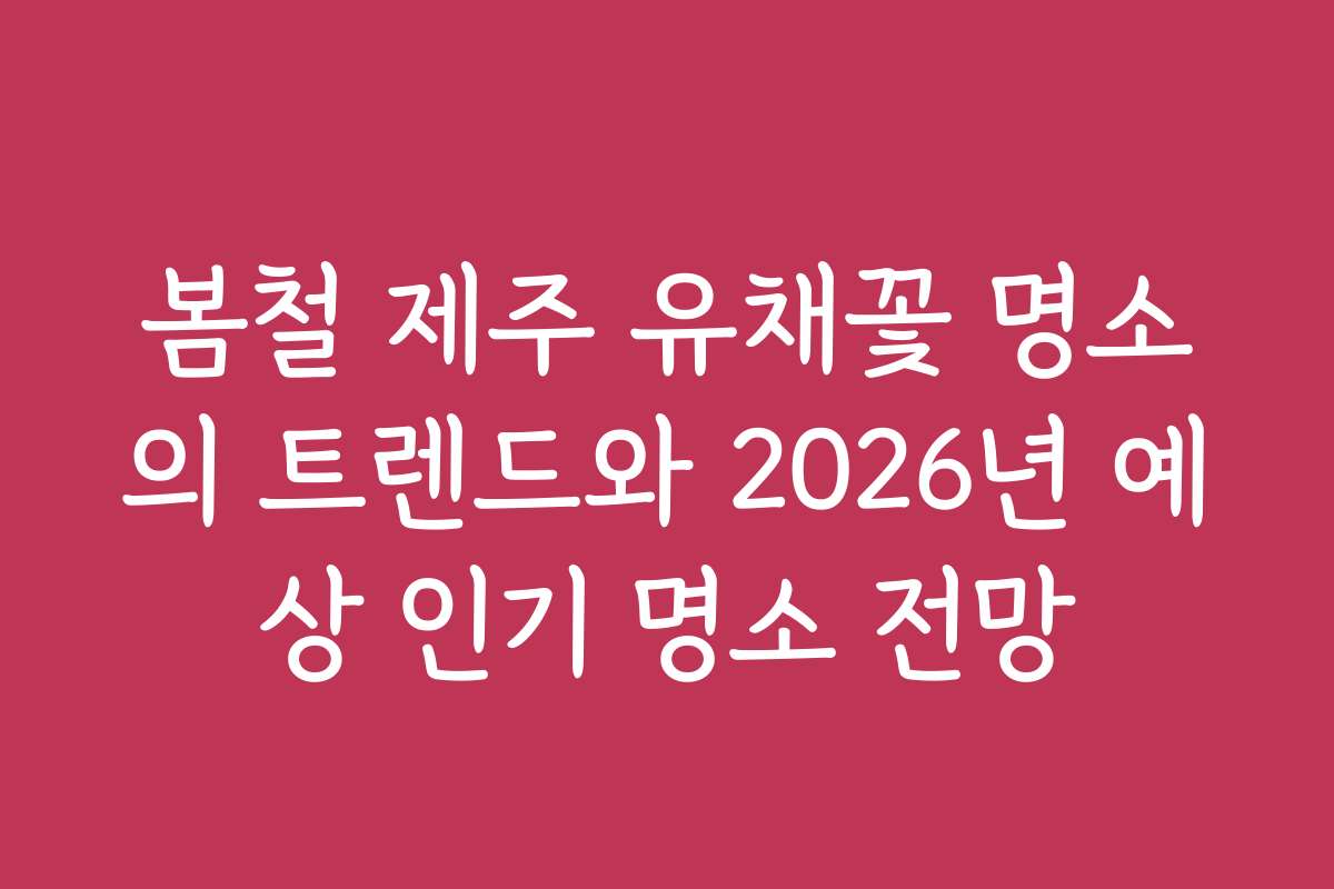 봄철 제주 유채꽃 명소의 트렌드와 2026년 예상 인기 명소 전망