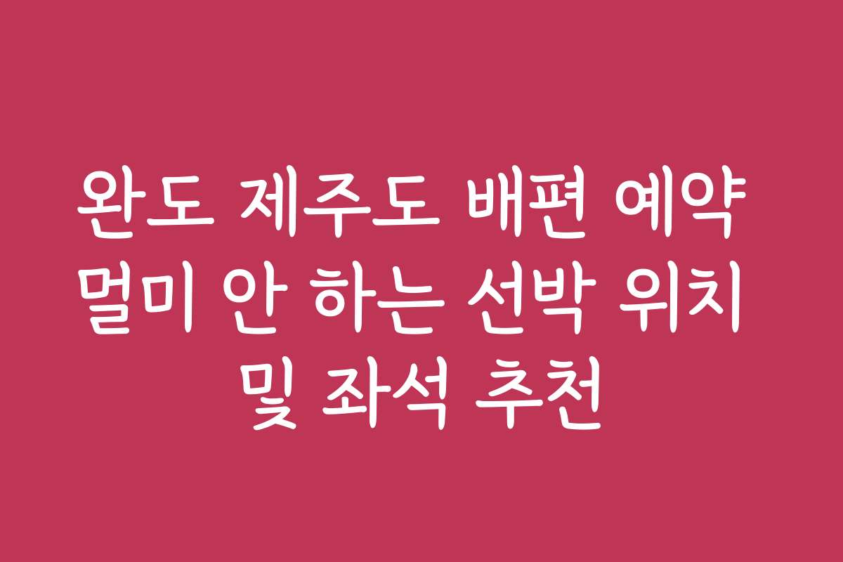 완도 제주도 배편 예약 멀미 안 하는 선박 위치 및 좌석 추천