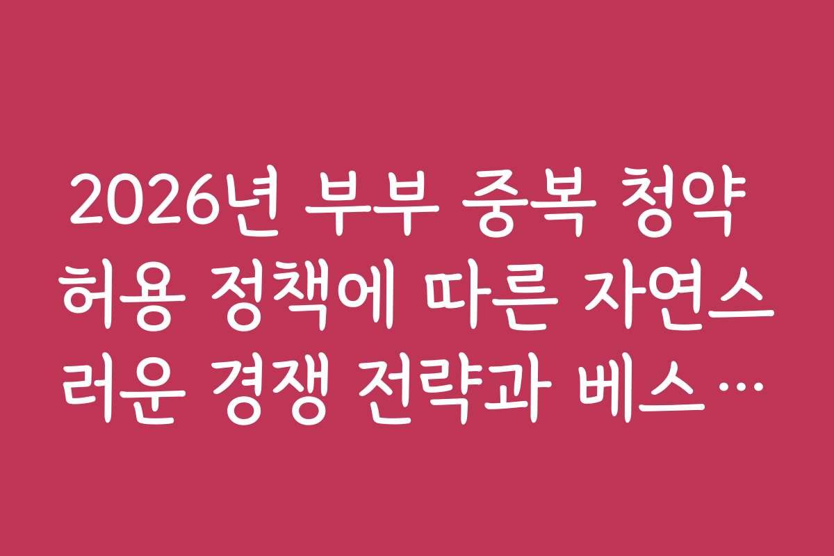 2026년 부부 중복 청약 허용 정책에 따른 자연스러운 경쟁 전략과 베스트 방법을 추천합니다