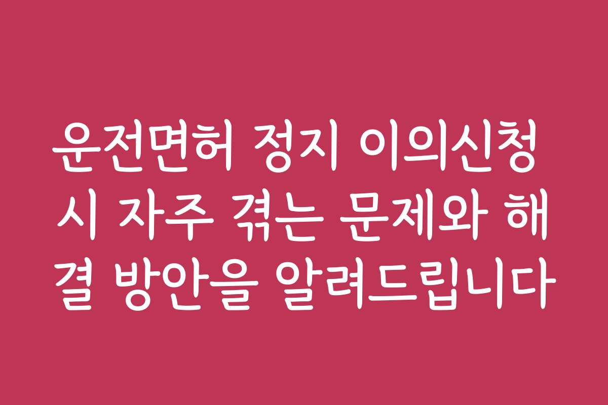 운전면허 정지 이의신청 시 자주 겪는 문제와 해결 방안을 알려드립니다