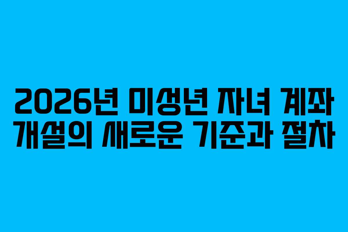 2026년 미성년 자녀 계좌 개설의 새로운 기준과 절차