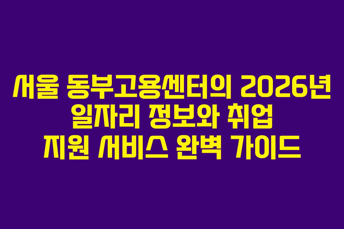 서울 동부고용센터의 2026년 일자리 정보와 취업 지원 서비스 완벽 가이드
