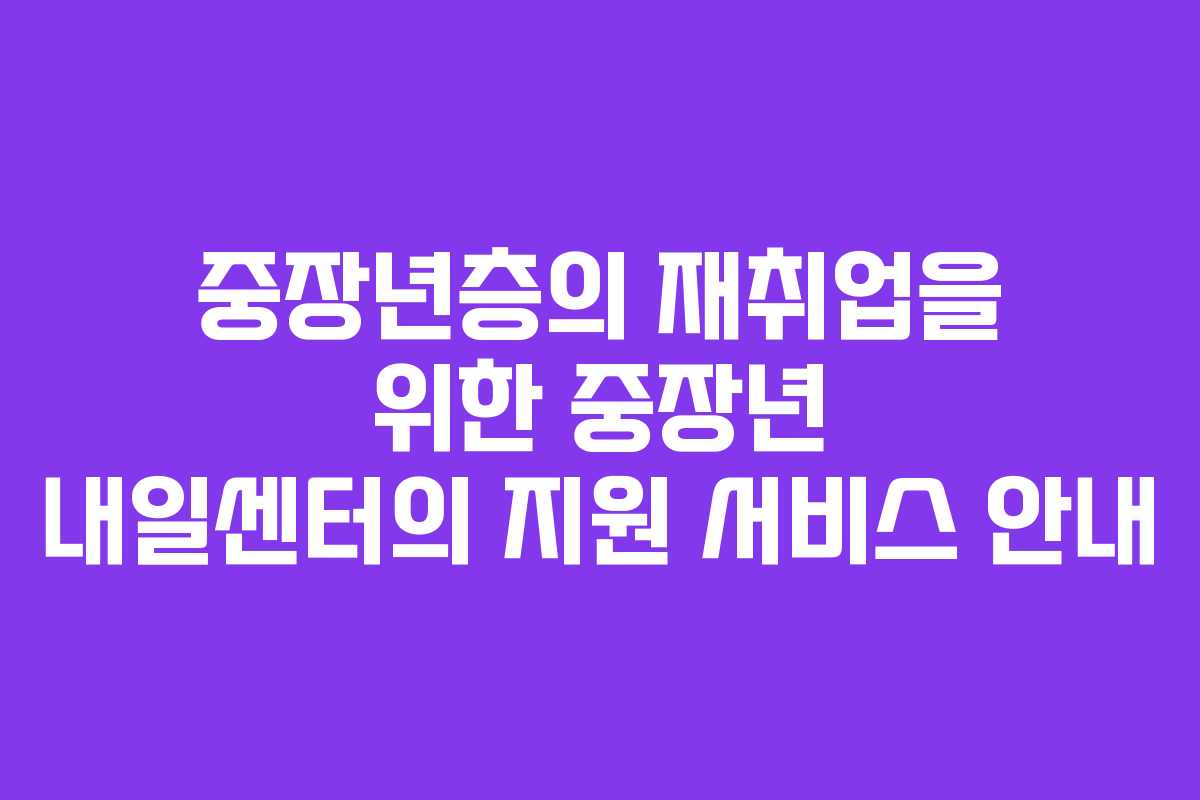 중장년층의 재취업을 위한 중장년 내일센터의 지원 서비스 안내