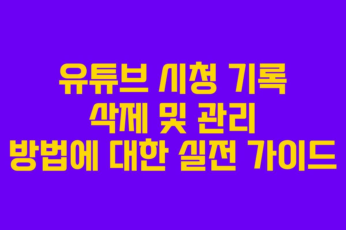 유튜브 시청 기록 삭제 및 관리 방법에 대한 실전 가이드