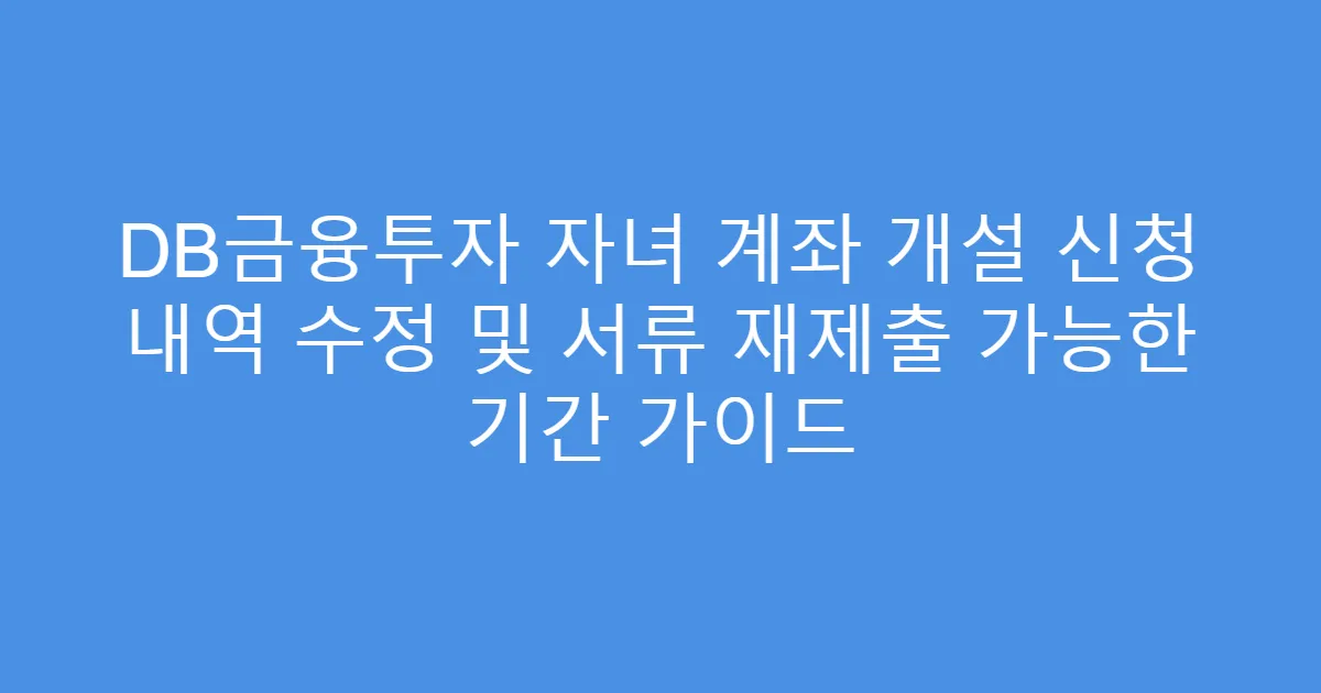 DB금융투자 자녀 계좌 개설 신청 내역 수정 및 서류 재제출 가능한 기간 가이드