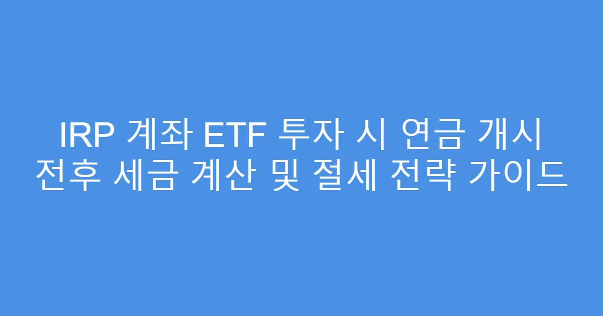 IRP 계좌 ETF 투자 시 연금 개시 전후 세금 계산 및 절세 전략 가이드