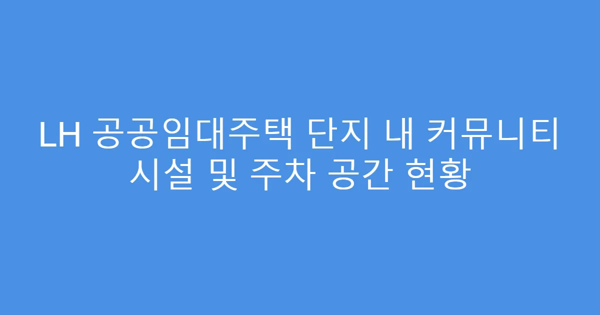 LH 공공임대주택 단지 내 커뮤니티 시설 및 주차 공간 현황