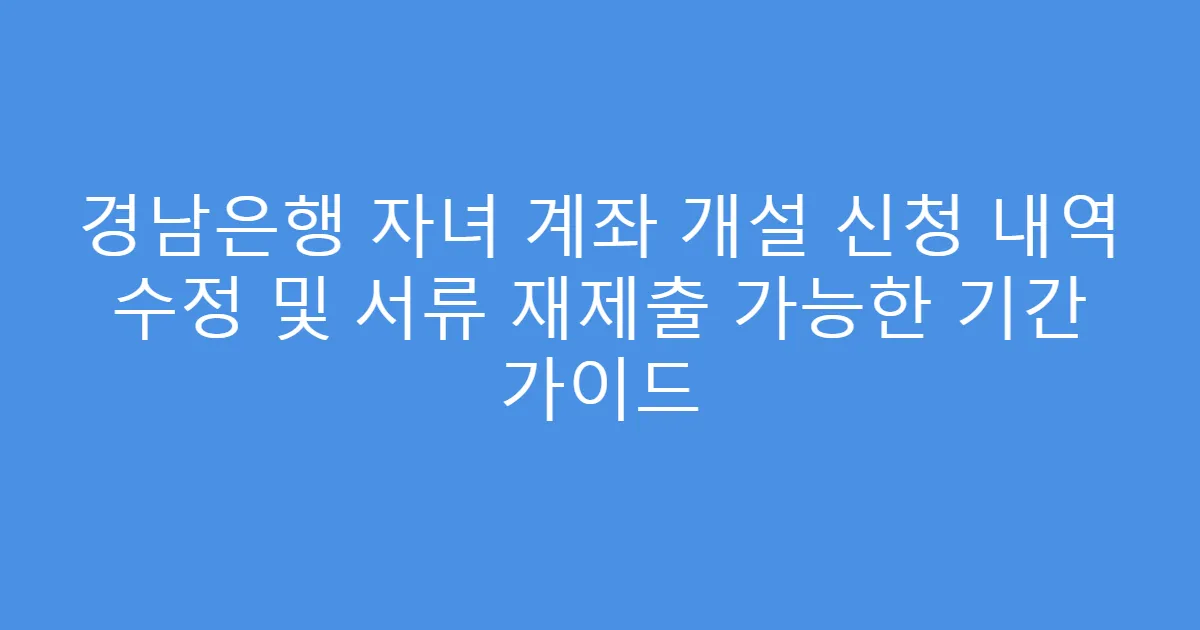 경남은행 자녀 계좌 개설 신청 내역 수정 및 서류 재제출 가능한 기간 가이드