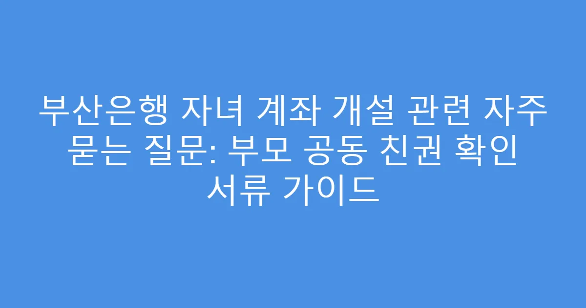 부산은행 자녀 계좌 개설 관련 자주 묻는 질문: 부모 공동 친권 확인 서류 가이드