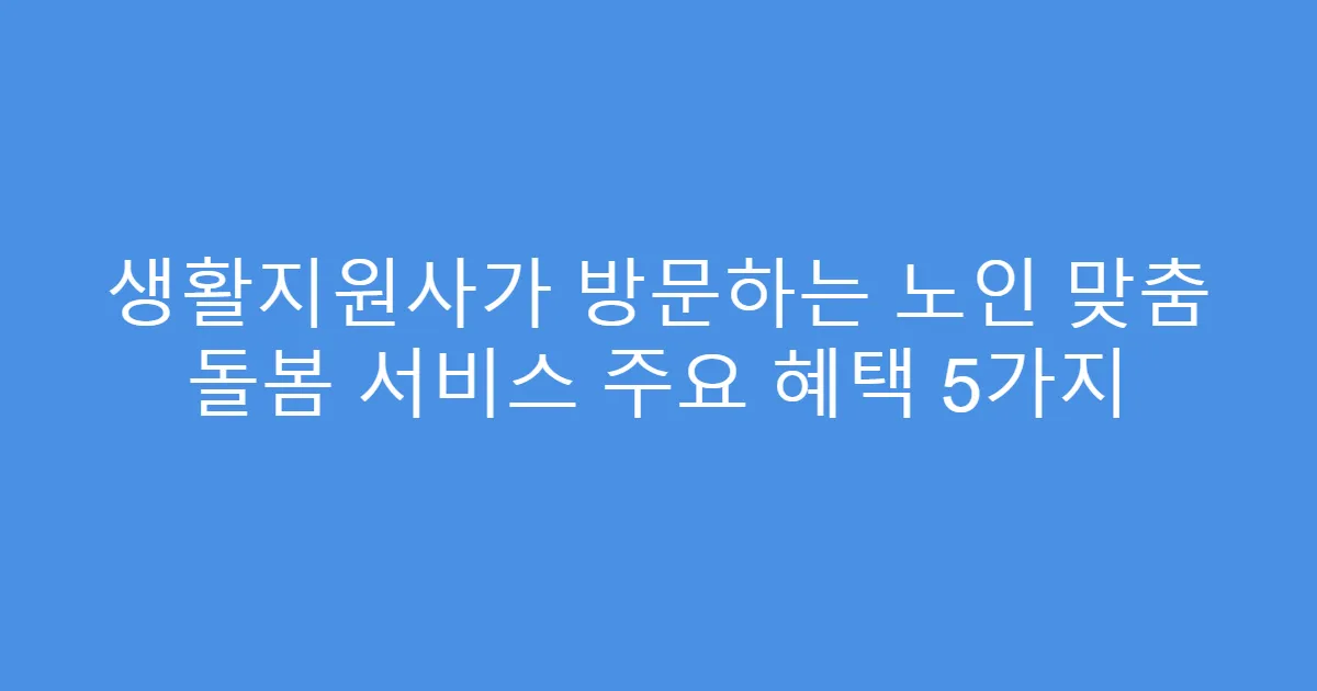 생활지원사가 방문하는 노인 맞춤 돌봄 서비스 주요 혜택 5가지