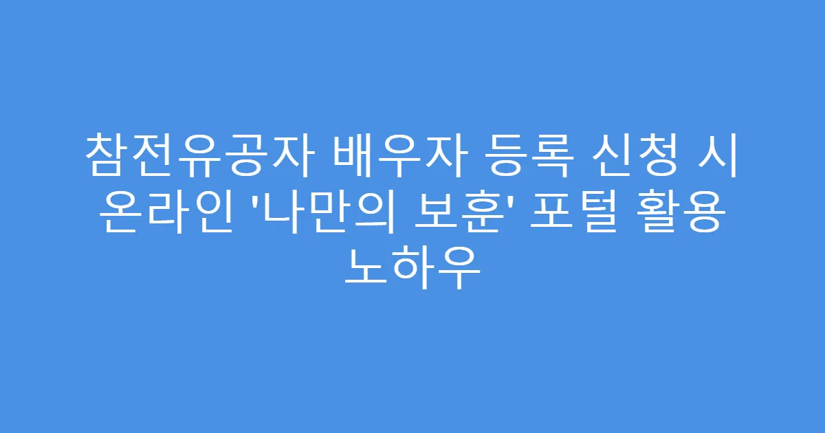 참전유공자 배우자 등록 신청 시 온라인 ‘나만의 보훈’ 포털 활용 노하우