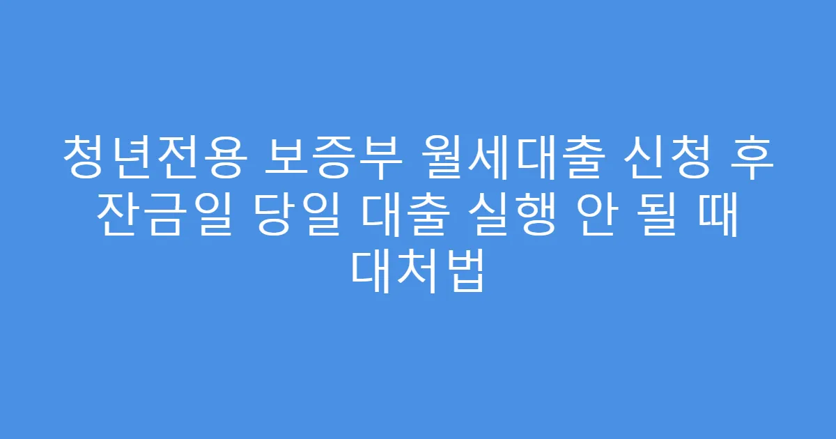 청년전용 보증부 월세대출 신청 후 잔금일 당일 대출 실행 안 될 때 대처법