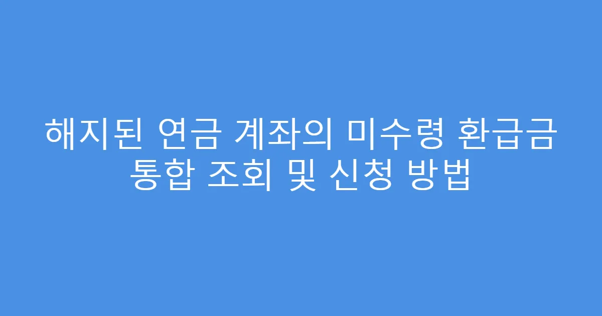 해지된 연금 계좌의 미수령 환급금 통합 조회 및 신청 방법